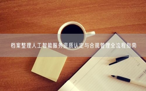 档案整理人工智能服务资质认定与合规管理全流程指南
