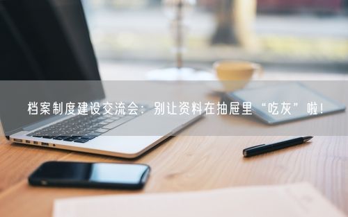 档案制度建设交流会：别让资料在抽屉里“吃灰”啦！