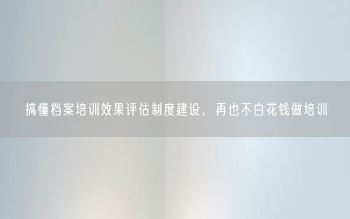 搞懂档案培训效果评估制度建设，再也不白花钱做培训