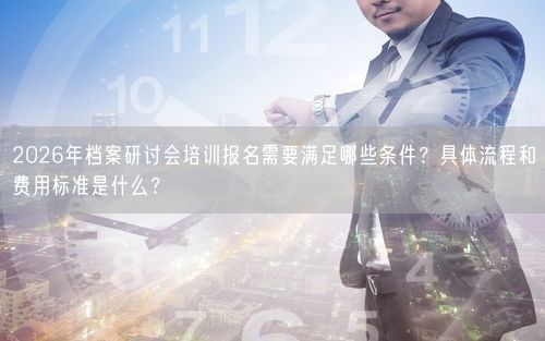 2026年档案研讨会培训报名需要满足哪些条件？具体流程和费用标准是什么？