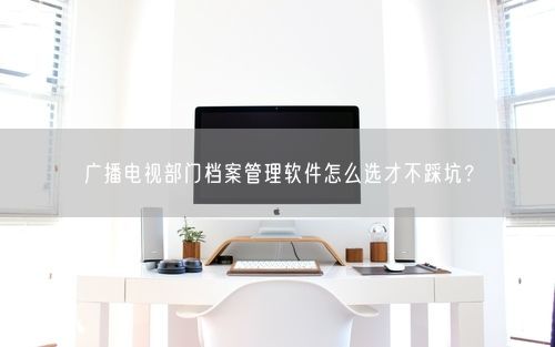 广播电视部门档案管理软件怎么选才不踩坑？