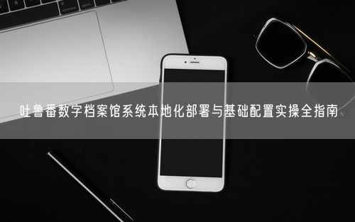 吐鲁番数字档案馆系统本地化部署与基础配置实操全指南