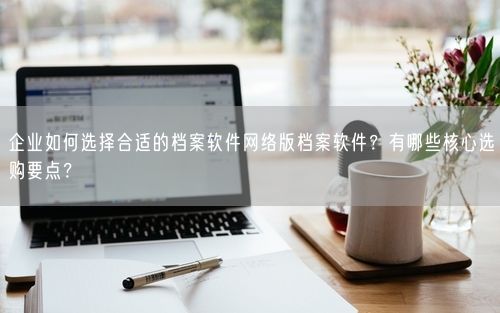 企业如何选择合适的档案软件网络版档案软件？有哪些核心选购要点？