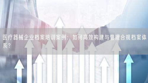 医疗器械企业档案培训案例：如何高效构建与管理合规档案体系？