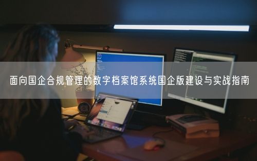 面向国企合规管理的数字档案馆系统国企版建设与实战指南
