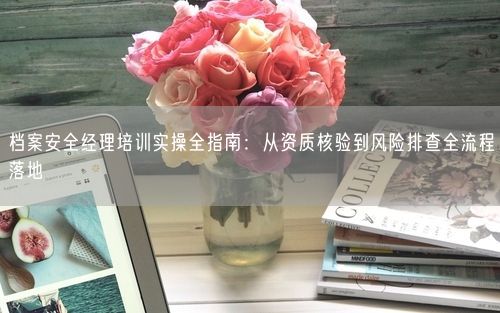 档案安全经理培训实操全指南：从资质核验到风险排查全流程落地