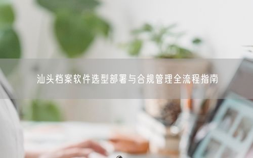 汕头档案软件选型部署与合规管理全流程指南