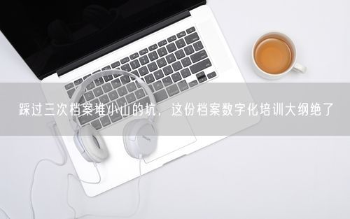 踩过三次档案堆小山的坑，这份档案数字化培训大纲绝了