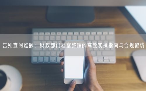 告别查阅难题：财政部门档案整理的高效实操指南与合规避坑