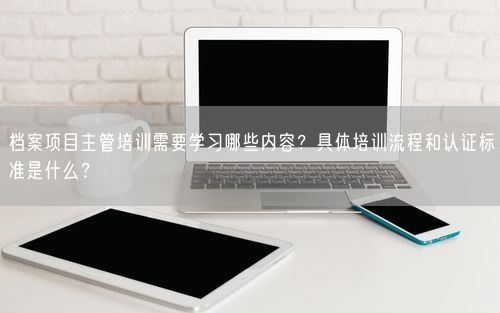 档案项目主管培训需要学习哪些内容？具体培训流程和认证标准是什么？