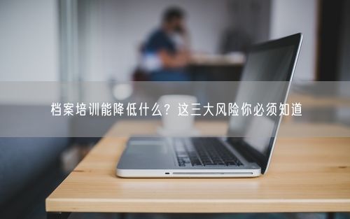 档案培训能降低什么？这三大风险你必须知道