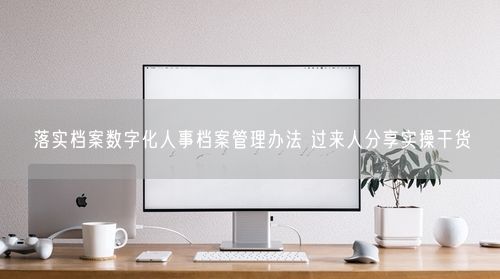 落实档案数字化人事档案管理办法 过来人分享实操干货