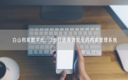 白山档案数字化：3步打造高效安全的档案管理系统