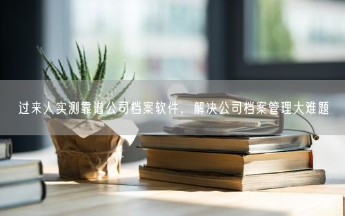 过来人实测靠谱公司档案软件，解决公司档案管理大难题