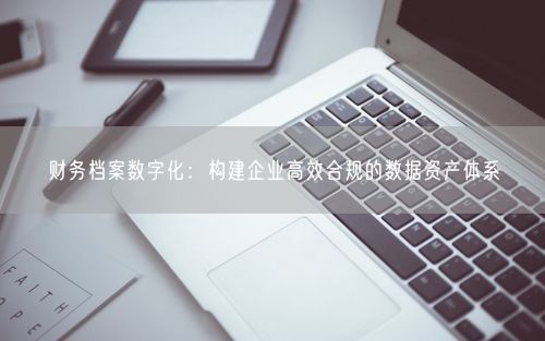 财务档案数字化：构建企业高效合规的数据资产体系