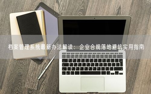 档案管理系统最新办法解读：企业合规落地避坑实用指南