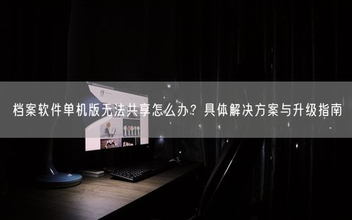 档案软件单机版无法共享怎么办？具体解决方案与升级指南
