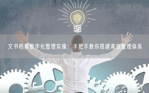 文书档案数字化整理实操：手把手教你搭建高效管理体系