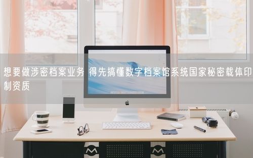 想要做涉密档案业务 得先搞懂数字档案馆系统国家秘密载体印制资质