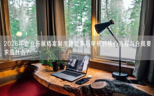 2026年企业开展档案制度建设事后审核的核心流程与合规要求是什么？