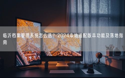 临沂档案管理系统怎么选？2024本地适配版本功能及落地指南