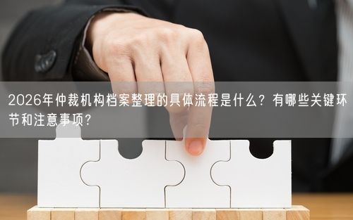 2026年仲裁机构档案整理的具体流程是什么？有哪些关键环节和注意事项？