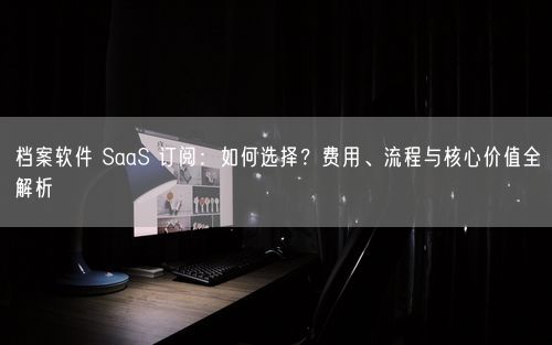 档案软件 SaaS 订阅：如何选择？费用、流程与核心价值全解析