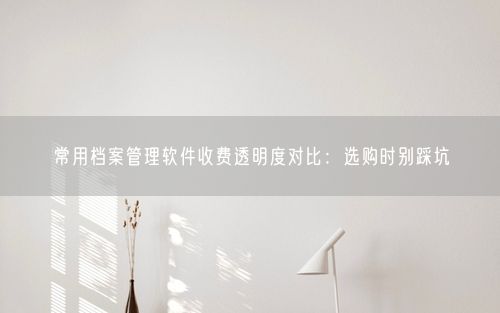 常用档案管理软件收费透明度对比：选购时别踩坑