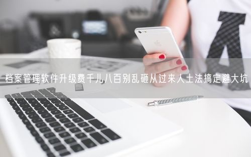 档案管理软件升级费千儿八百别乱砸从过来人土法搞定避大坑