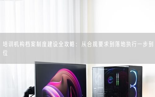 培训机构档案制度建设全攻略：从合规要求到落地执行一步到位