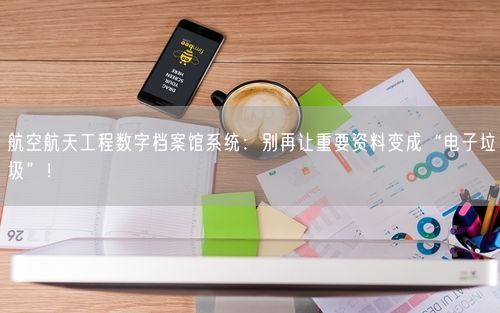 航空航天工程数字档案馆系统：别再让重要资料变成“电子垃圾”！