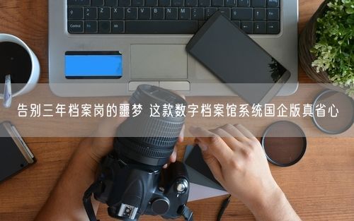 告别三年档案岗的噩梦 这款数字档案馆系统国企版真省心