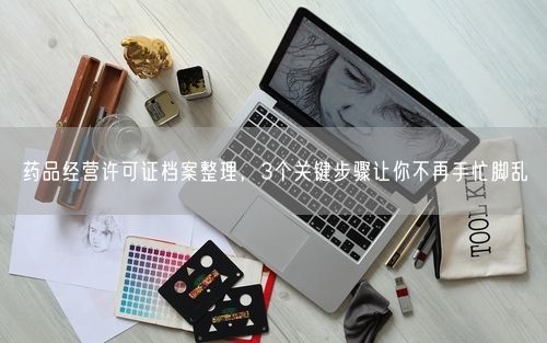 药品经营许可证档案整理，3个关键步骤让你不再手忙脚乱