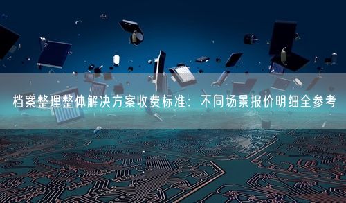 档案整理整体解决方案收费标准：不同场景报价明细全参考