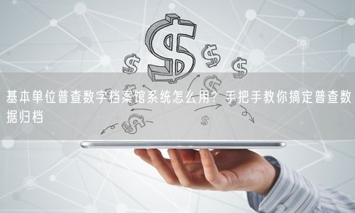 基本单位普查数字档案馆系统怎么用？手把手教你搞定普查数据归档