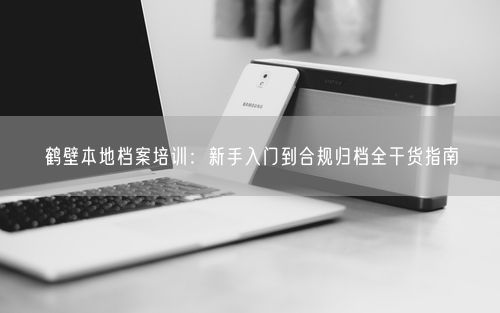 鹤壁本地档案培训：新手入门到合规归档全干货指南