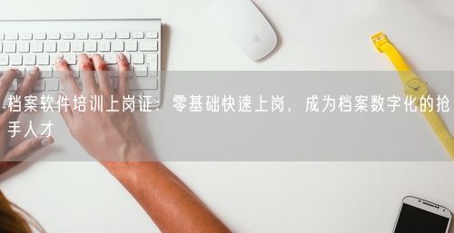 档案软件培训上岗证：零基础快速上岗，成为档案数字化的抢手人才