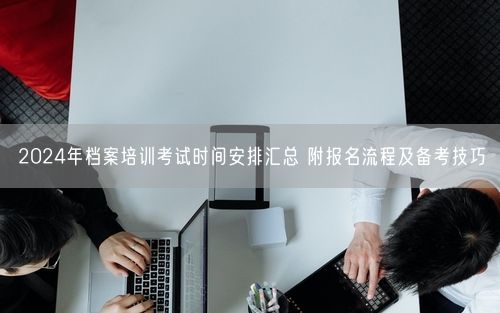 2024年档案培训考试时间安排汇总 附报名流程及备考技巧