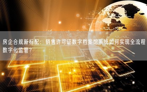 房企合规新标配：销售许可证数字档案馆系统如何实现全流程数字化监管？