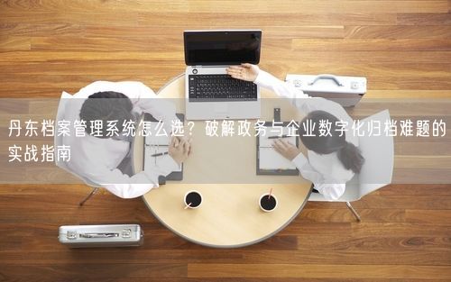 丹东档案管理系统怎么选？破解政务与企业数字化归档难题的实战指南