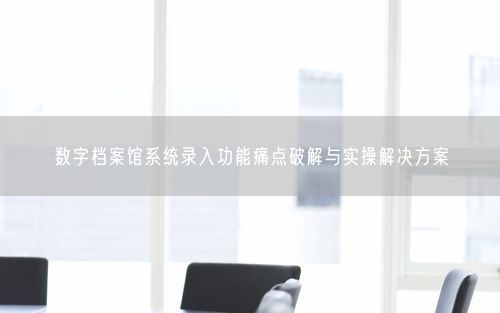 数字档案馆系统录入功能痛点破解与实操解决方案