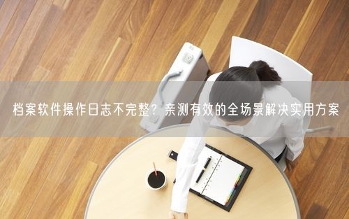 档案软件操作日志不完整？亲测有效的全场景解决实用方案