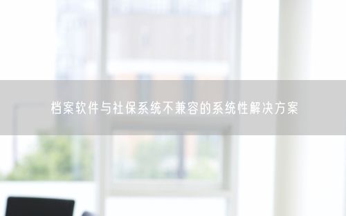 档案软件与社保系统不兼容的系统性解决方案