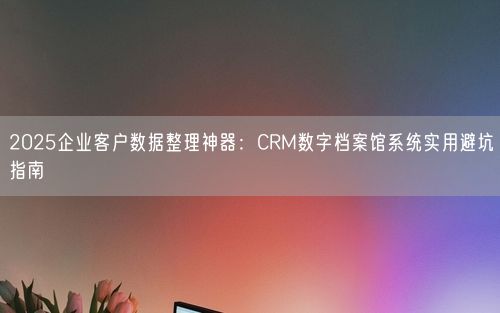2025企业客户数据整理神器：CRM数字档案馆系统实用避坑指南