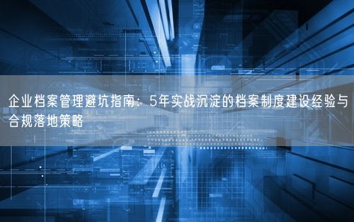 企业档案管理避坑指南：5年实战沉淀的档案制度建设经验与合规落地策略