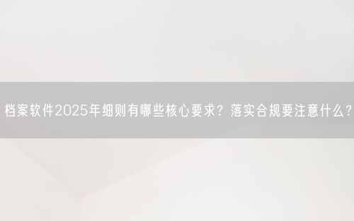 档案软件2025年细则有哪些核心要求？落实合规要注意什么？