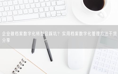 企业做档案数字化转型总踩坑？实用档案数字化管理方法干货分享