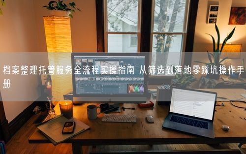 档案整理托管服务全流程实操指南 从筛选到落地零踩坑操作手册
