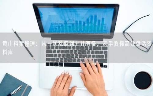 黄山档案整理：从一团乱麻到井井有条，老手教你高效盘活资料库