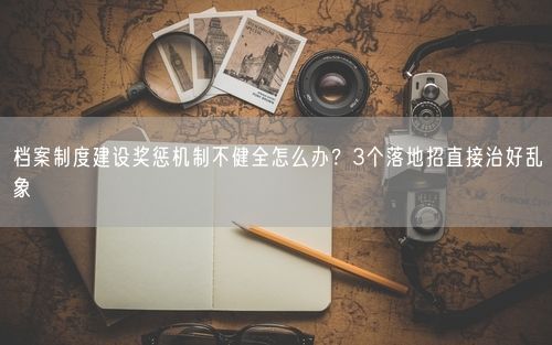 档案制度建设奖惩机制不健全怎么办？3个落地招直接治好乱象